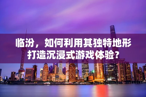 临汾，如何利用其独特地形打造沉浸式游戏体验？