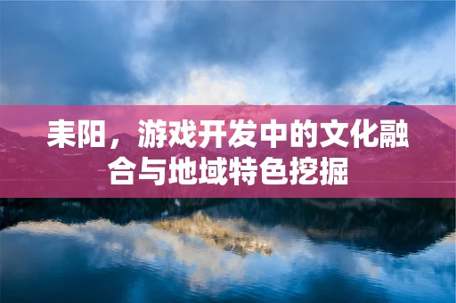 耒阳，游戏开发中的文化融合与地域特色挖掘