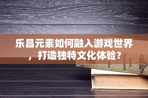 乐昌元素如何融入游戏世界，打造独特文化体验？