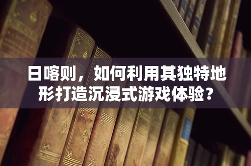 日喀则，如何利用其独特地形打造沉浸式游戏体验？