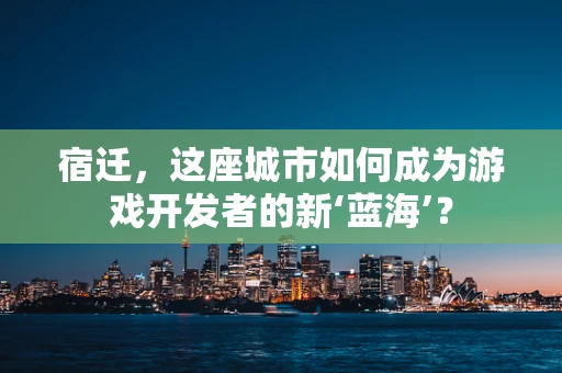 宿迁，这座城市如何成为游戏开发者的新‘蓝海’？