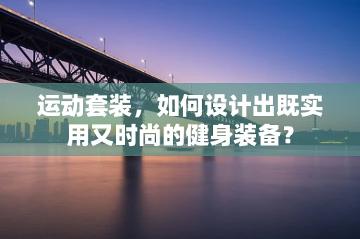 运动套装，如何设计出既实用又时尚的健身装备？