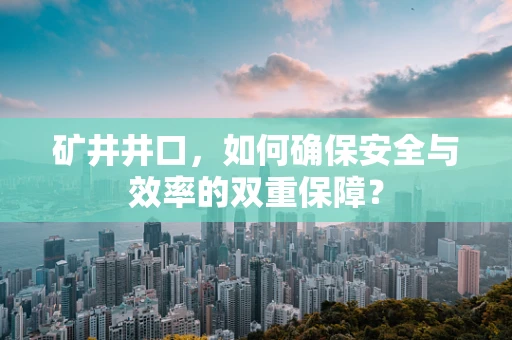 矿井井口，如何确保安全与效率的双重保障？
