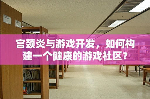 宫颈炎与游戏开发，如何构建一个健康的游戏社区？