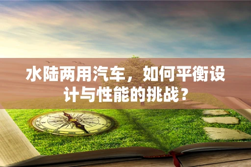 水陆两用汽车，如何平衡设计与性能的挑战？