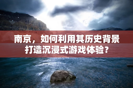 南京，如何利用其历史背景打造沉浸式游戏体验？