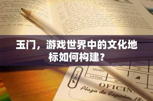 玉门，游戏世界中的文化地标如何构建？