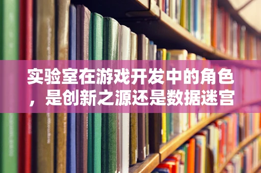 实验室在游戏开发中的角色，是创新之源还是数据迷宫？