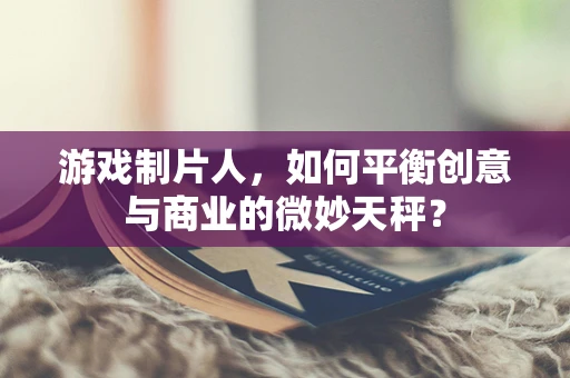 游戏制片人，如何平衡创意与商业的微妙天秤？