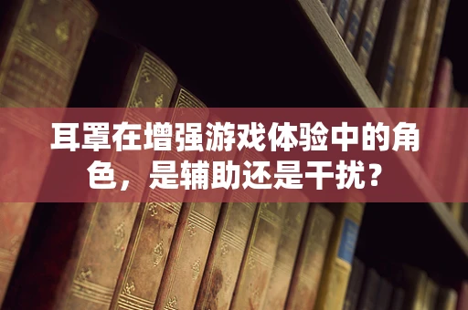 耳罩在增强游戏体验中的角色，是辅助还是干扰？