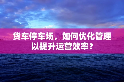 货车停车场，如何优化管理以提升运营效率？