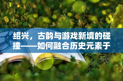 绍兴，古韵与游戏新境的碰撞——如何融合历史元素于现代游戏设计？