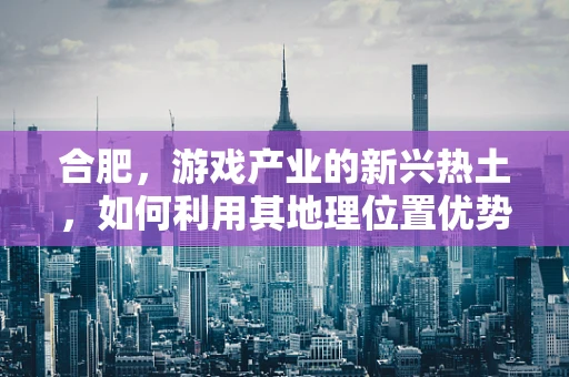 合肥，游戏产业的新兴热土，如何利用其地理位置优势发展电竞产业？