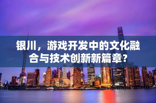 银川，游戏开发中的文化融合与技术创新新篇章？