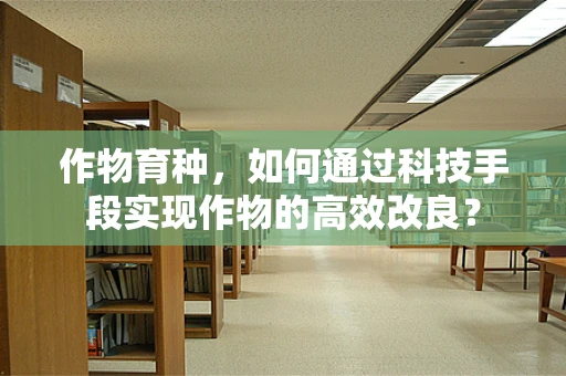 作物育种，如何通过科技手段实现作物的高效改良？