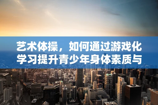 艺术体操，如何通过游戏化学习提升青少年身体素质与艺术感知？