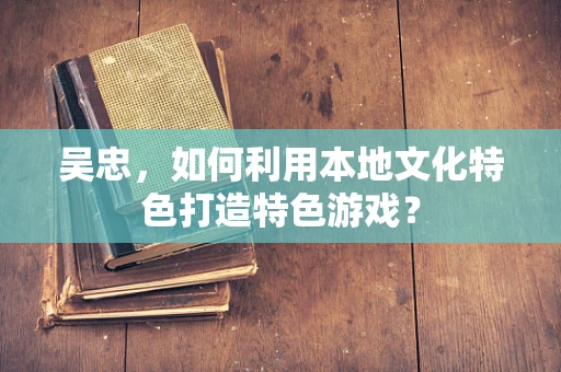 吴忠，如何利用本地文化特色打造特色游戏？