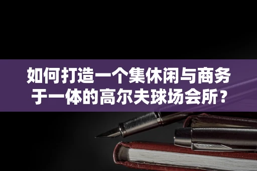 如何打造一个集休闲与商务于一体的高尔夫球场会所？