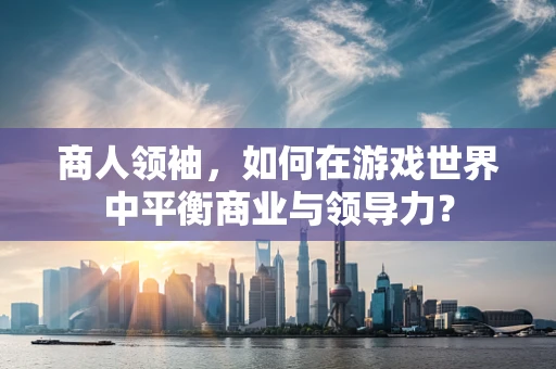 商人领袖，如何在游戏世界中平衡商业与领导力？