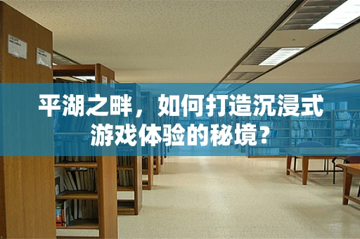 平湖之畔，如何打造沉浸式游戏体验的秘境？