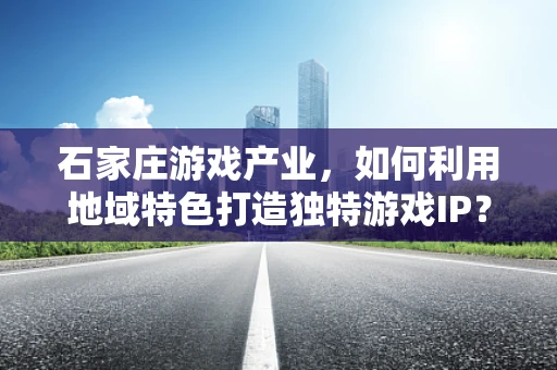 石家庄游戏产业，如何利用地域特色打造独特游戏IP？