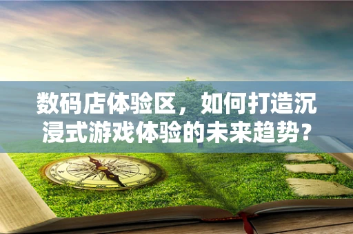 数码店体验区，如何打造沉浸式游戏体验的未来趋势？