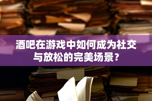 酒吧在游戏中如何成为社交与放松的完美场景？