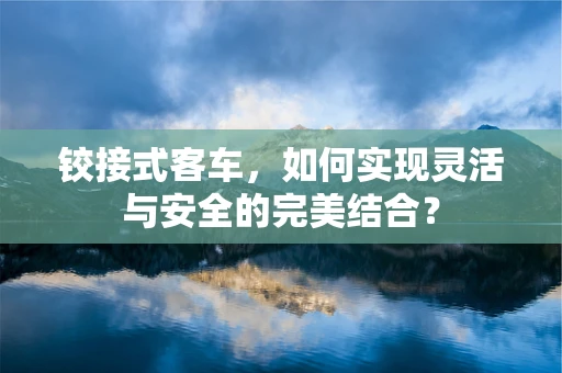 铰接式客车，如何实现灵活与安全的完美结合？