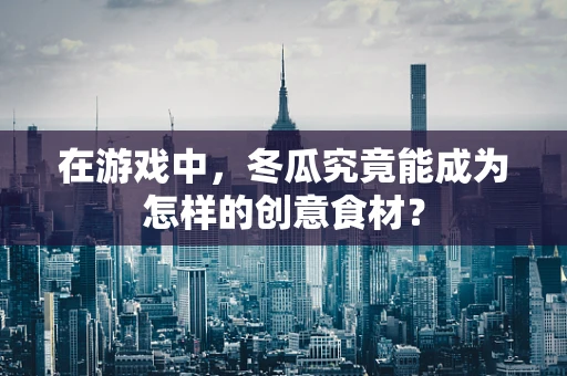 在游戏中，冬瓜究竟能成为怎样的创意食材？