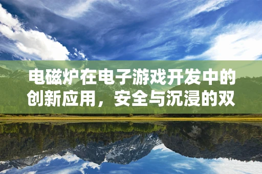 电磁炉在电子游戏开发中的创新应用，安全与沉浸的双重挑战？