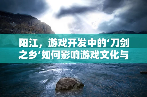 阳江，游戏开发中的‘刀剑之乡’如何影响游戏文化与创意？