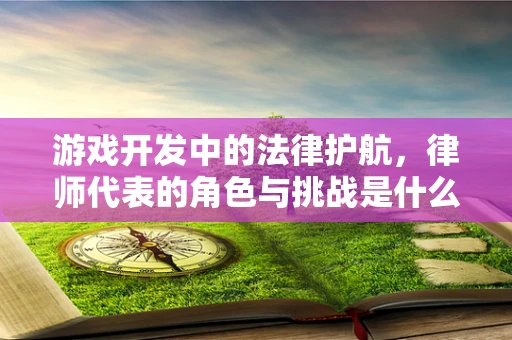 游戏开发中的法律护航，律师代表的角色与挑战是什么？