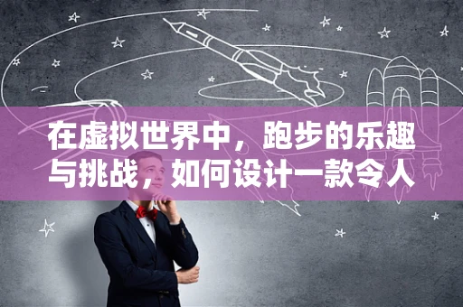 在虚拟世界中，跑步的乐趣与挑战，如何设计一款令人上瘾的跑步游戏？