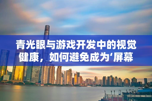 青光眼与游戏开发中的视觉健康，如何避免成为‘屏幕杀手’？