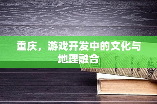 重庆，游戏开发中的文化与地理融合