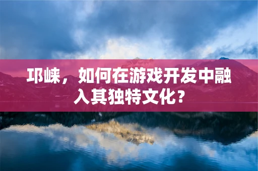 邛崃，如何在游戏开发中融入其独特文化？