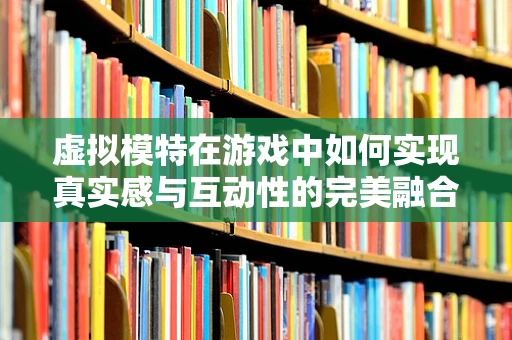 虚拟模特在游戏中如何实现真实感与互动性的完美融合？