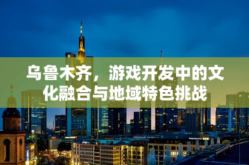 乌鲁木齐，游戏开发中的文化融合与地域特色挑战