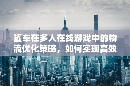 罐车在多人在线游戏中的物流优化策略，如何实现高效、安全的物资运输？