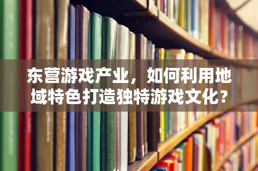 东营游戏产业，如何利用地域特色打造独特游戏文化？