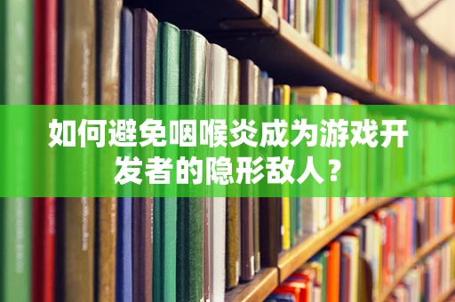 如何避免咽喉炎成为游戏开发者的隐形敌人？