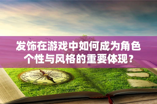 发饰在游戏中如何成为角色个性与风格的重要体现？