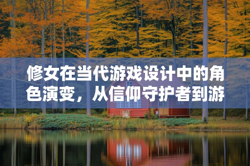 修女在当代游戏设计中的角色演变，从信仰守护者到游戏故事的深度塑造者？