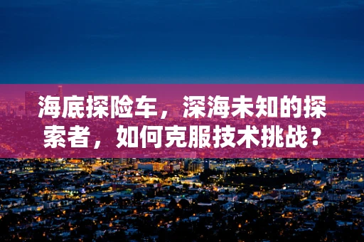 海底探险车，深海未知的探索者，如何克服技术挑战？