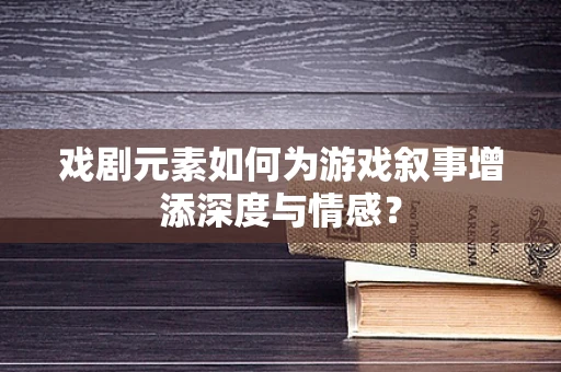 戏剧元素如何为游戏叙事增添深度与情感？