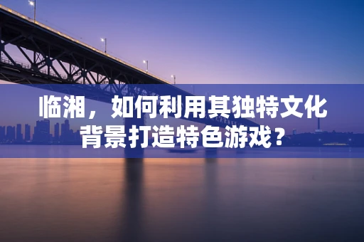 临湘，如何利用其独特文化背景打造特色游戏？