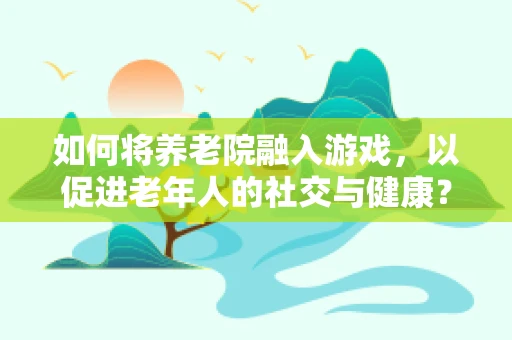 如何将养老院融入游戏，以促进老年人的社交与健康？