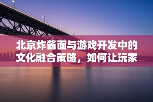 北京炸酱面与游戏开发中的文化融合策略，如何让玩家味蕾与心同时满足？