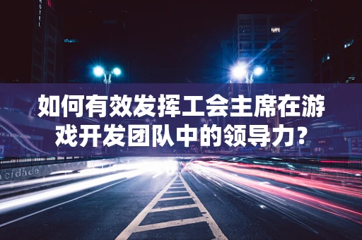 如何有效发挥工会主席在游戏开发团队中的领导力？