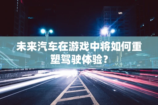 未来汽车在游戏中将如何重塑驾驶体验？